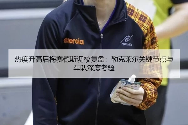 热度升高后梅赛德斯调校复盘：勒克莱尔关键节点与车队深度考验